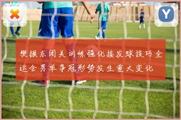 樊振东闭关训练强化接发球技巧全运会男单争冠形势发生重大变化