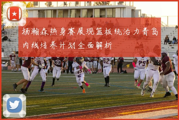 杨瀚森热身赛展现篮板统治力青岛内线培养计划全面解析