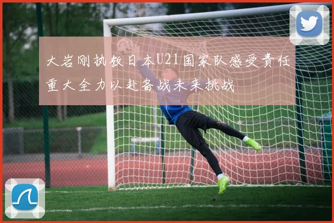 大岩刚执教日本U21国家队感受责任重大全力以赴备战未来挑战