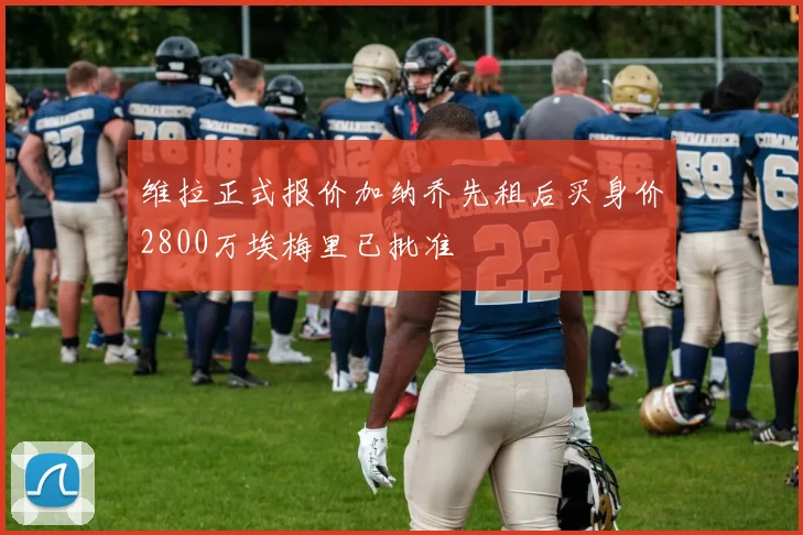 维拉正式报价加纳乔先租后买身价2800万埃梅里已批准
