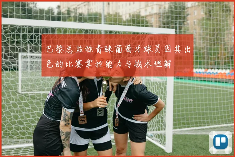巴黎总监称青睐葡萄牙球员因其出色的比赛掌控能力与战术理解