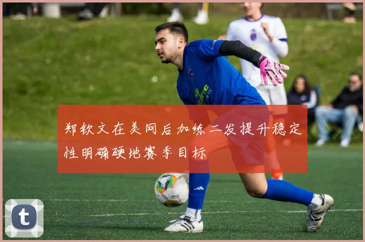 郑钦文在美网后加练二发提升稳定性明确硬地赛季目标