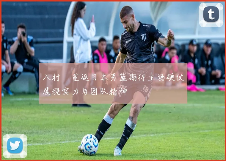 八村塁重返日本男篮期待主场硬仗展现实力与团队精神