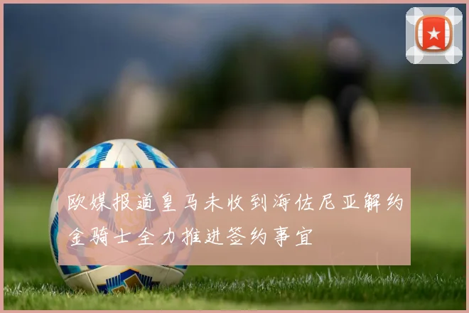 欧媒报道皇马未收到海佐尼亚解约金骑士全力推进签约事宜