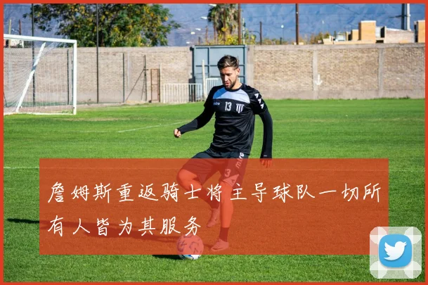 詹姆斯重返骑士将主导球队一切所有人皆为其服务