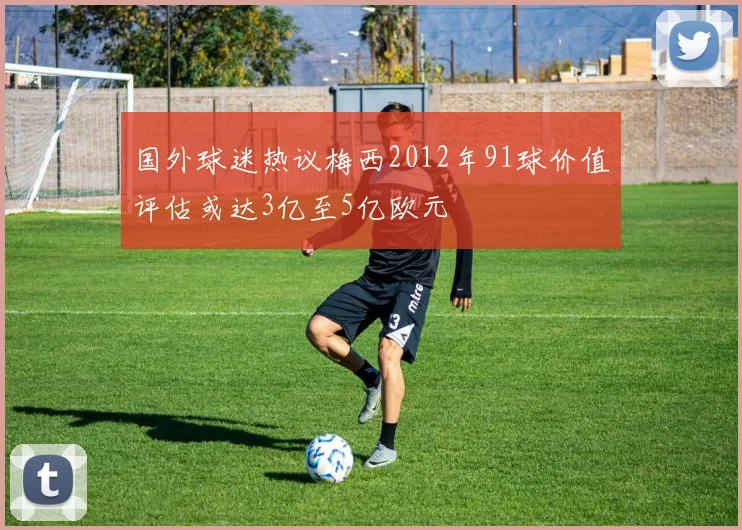 国外球迷热议梅西2012年91球价值评估或达3亿至5亿欧元