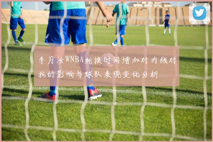 李月汝WNBA轮换时间增加对内线对抗的影响与球队表现变化分析
