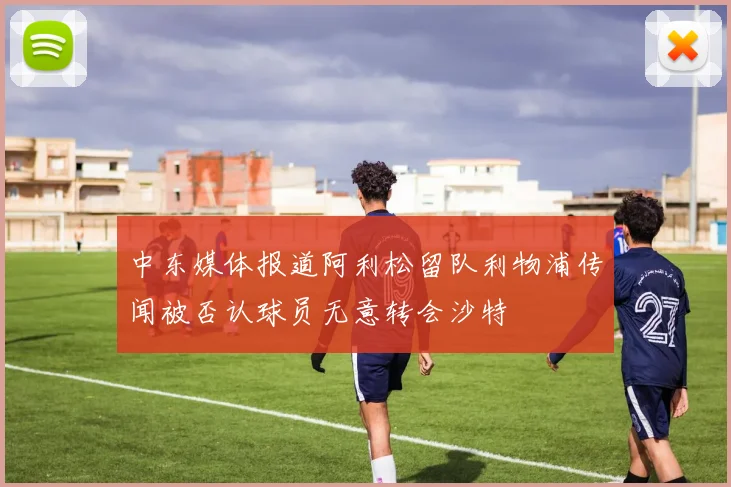 中东媒体报道阿利松留队利物浦传闻被否认球员无意转会沙特