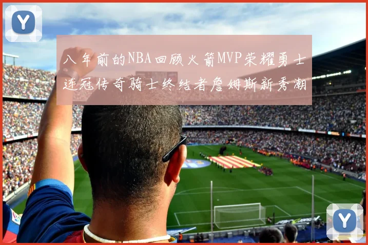 八年前的NBA回顾火箭MVP荣耀勇士连冠传奇骑士终结者詹姆斯新秀潮流涌动