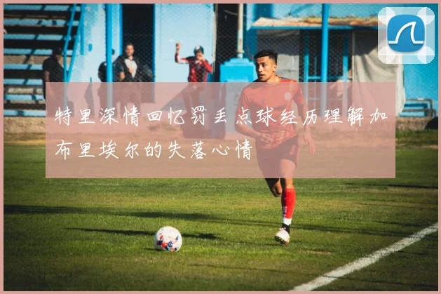 特里深情回忆罚丢点球经历理解加布里埃尔的失落心情