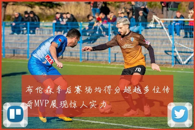 布伦森季后赛场均得分超越多位传奇MVP展现惊人实力