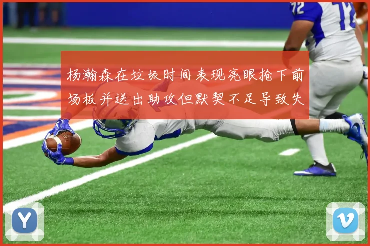杨瀚森在垃圾时间表现亮眼抢下前场板并送出助攻但默契不足导致失误