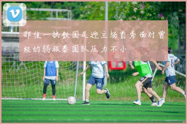邵佳一执教国足迎主场首秀面对曾经的弱旅泰国队压力不小