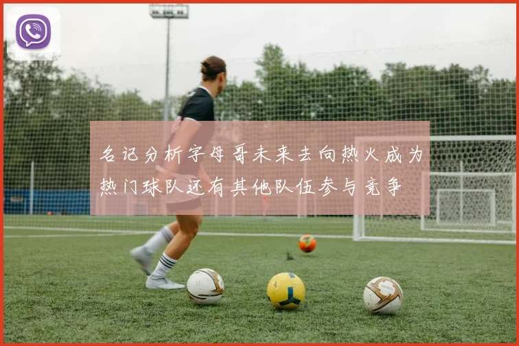 名记分析字母哥未来去向热火成为热门球队还有其他队伍参与竞争
