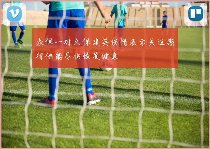 森保一对久保建英伤情表示关注期待他能尽快恢复健康