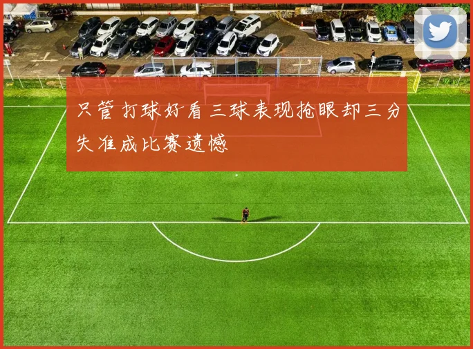 只管打球好看三球表现抢眼却三分失准成比赛遗憾
