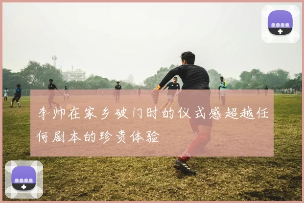 李帅在家乡破门时的仪式感超越任何剧本的珍贵体验