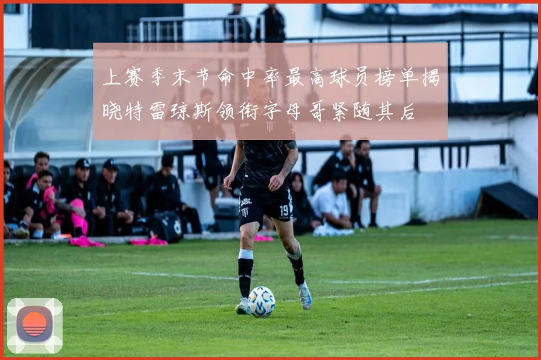 上赛季末节命中率最高球员榜单揭晓特雷琼斯领衔字母哥紧随其后