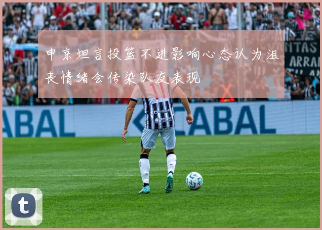 申京坦言投篮不进影响心态认为沮丧情绪会传染队友表现