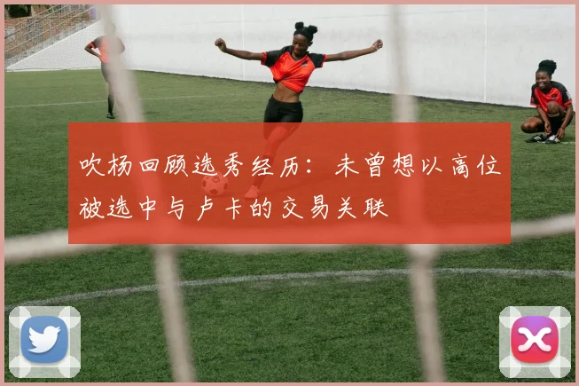 吹杨回顾选秀经历：未曾想以高位被选中与卢卡的交易关联