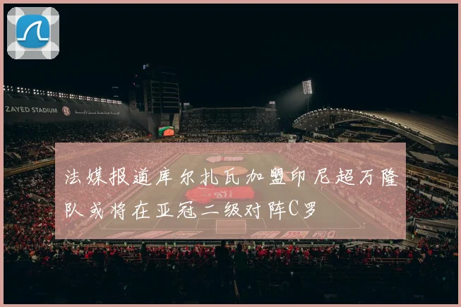 法媒报道库尔扎瓦加盟印尼超万隆队或将在亚冠二级对阵C罗