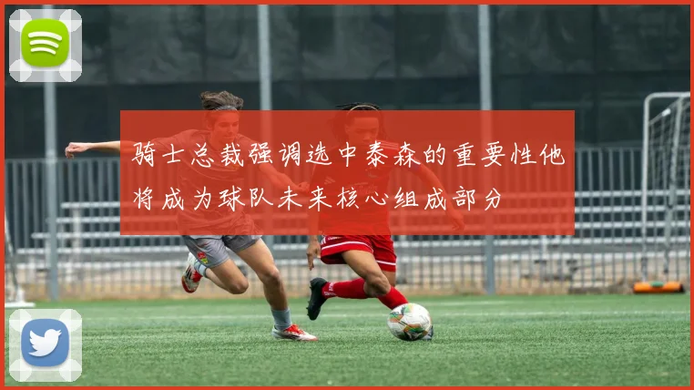 骑士总裁强调选中泰森的重要性他将成为球队未来核心组成部分
