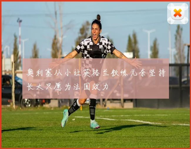 奥利塞从小让英格兰教练无奈坚持长大只愿为法国效力
