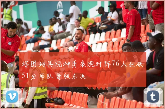 塔图姆再现神勇表现对阵76人狂砍51分率队晋级东决