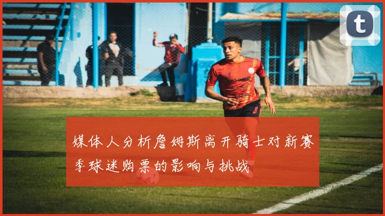 媒体人分析詹姆斯离开骑士对新赛季球迷购票的影响与挑战