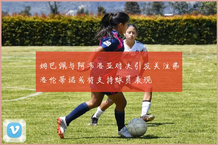 姆巴佩与阿韦洛亚对决引发关注弗洛伦蒂诺或将支持球员表现