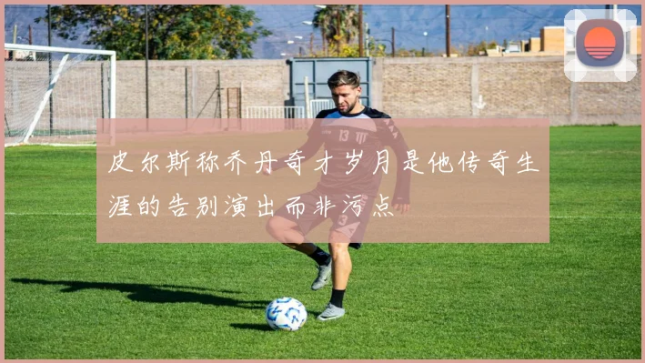 皮尔斯称乔丹奇才岁月是他传奇生涯的告别演出而非污点