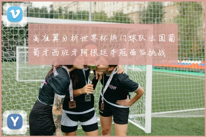 高准翼分析世界杯热门球队法国葡萄牙西班牙阿根廷夺冠面临挑战
