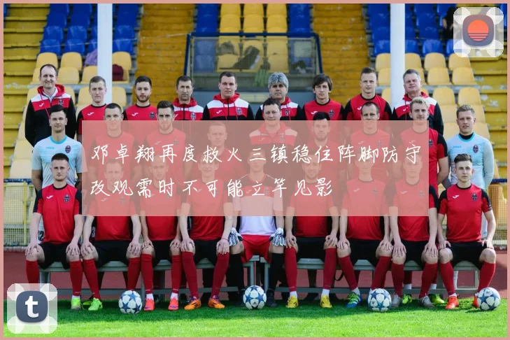 邓卓翔再度救火三镇稳住阵脚防守改观需时不可能立竿见影