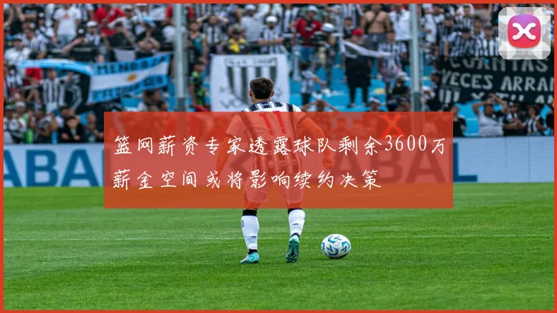 篮网薪资专家透露球队剩余3600万薪金空间或将影响续约决策