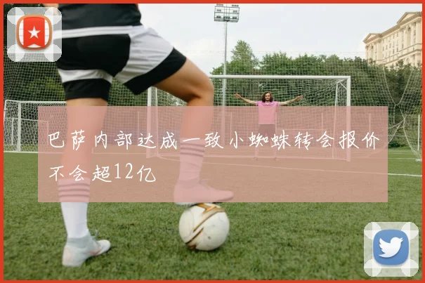 巴萨内部达成一致小蜘蛛转会报价不会超12亿
