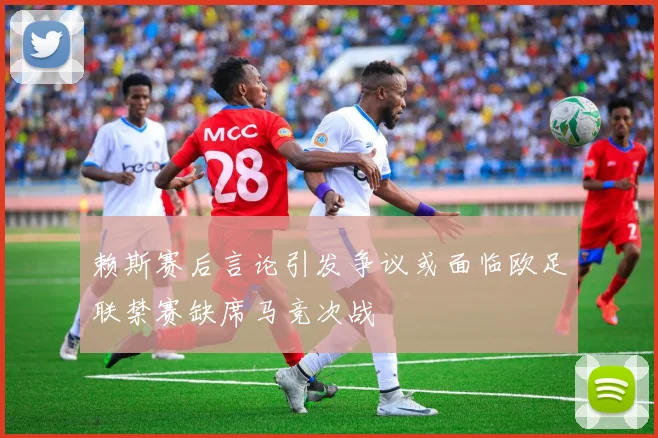 赖斯赛后言论引发争议或面临欧足联禁赛缺席马竞次战