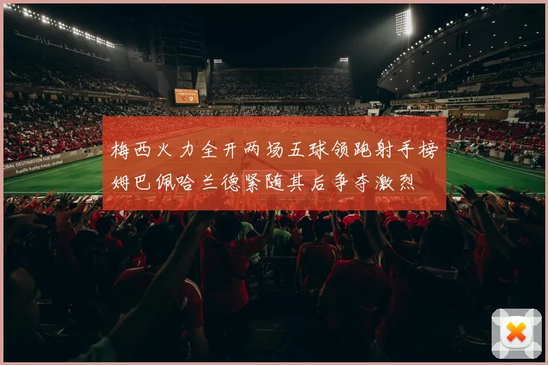梅西火力全开两场五球领跑射手榜姆巴佩哈兰德紧随其后争夺激烈