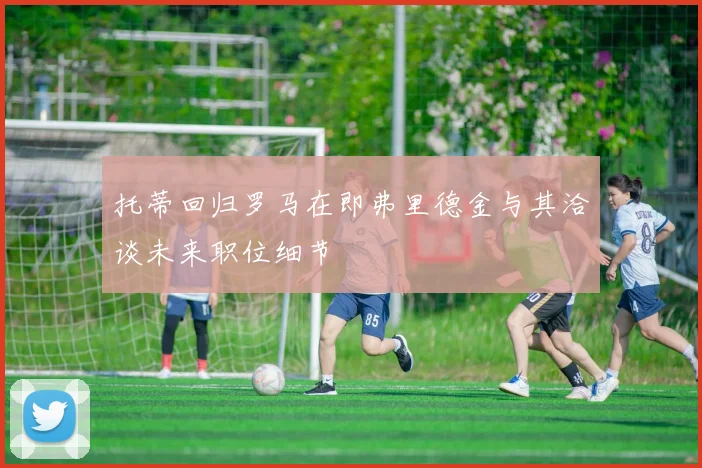 托蒂回归罗马在即弗里德金与其洽谈未来职位细节