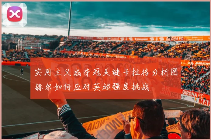 实用主义成夺冠关键卡拉格分析图赫尔如何应对英超强度挑战