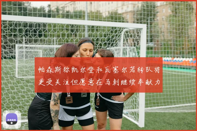 帕森斯称凯尔登和瓦塞尔若转队将更受关注但愿意在马刺继续奉献力量