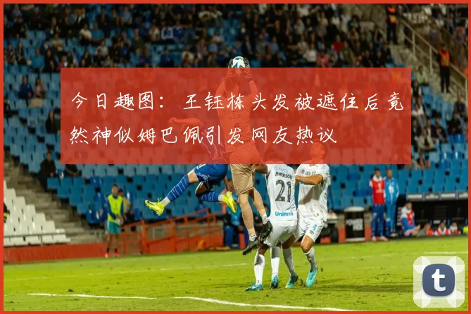 今日趣图：王钰栋头发被遮住后竟然神似姆巴佩引发网友热议