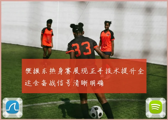 樊振东热身赛展现正手技术提升全运会备战信号清晰明确