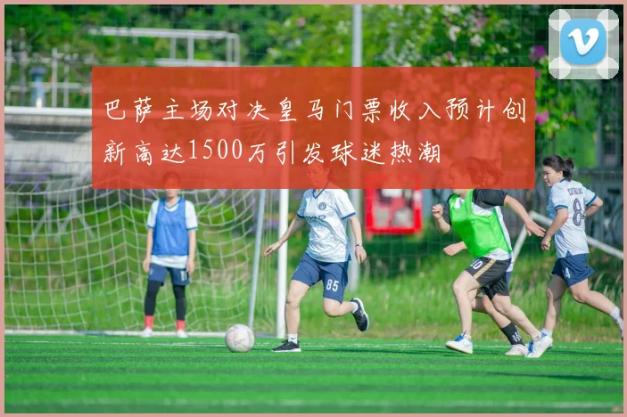 巴萨主场对决皇马门票收入预计创新高达1500万引发球迷热潮