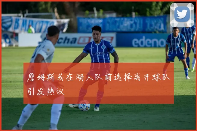 詹姆斯或在湖人队前选择离开球队引发热议