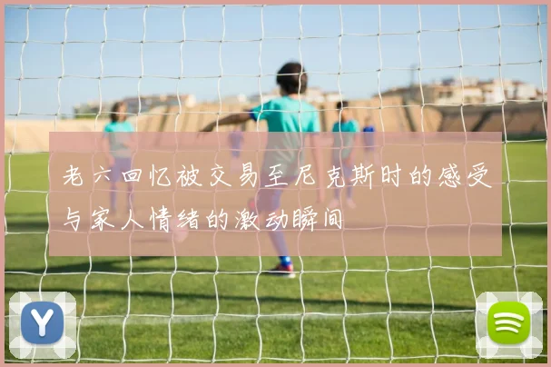 老六回忆被交易至尼克斯时的感受与家人情绪的激动瞬间