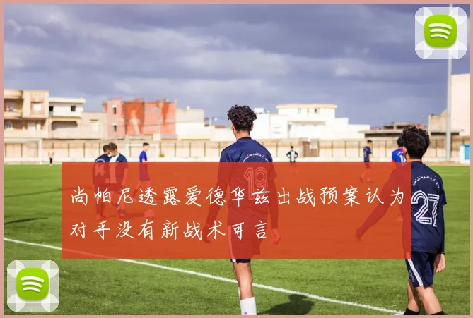 尚帕尼透露爱德华兹出战预案认为对手没有新战术可言