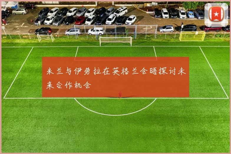 米兰与伊劳拉在英格兰会晤探讨未来合作机会