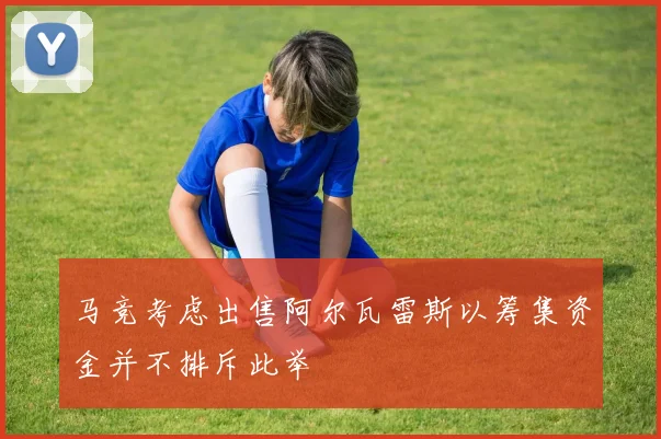 马竞考虑出售阿尔瓦雷斯以筹集资金并不排斥此举
